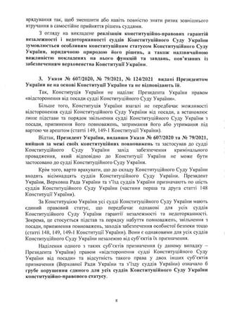 врядування так, щоб зменшити або навіть повністю зняти ризик зовнішнього
втручання в самостійне прийняття рішень суддями.
З огляду на викладене реалізація конституційно-правових гарантій
незалежності і недоторканності суддів Конституційного Суду України
зумовлюється особливим конституційним статусом Конституційного Суду
України, · юридичною природою його рішень, а також надзвичайною
важливістю покладених на нього функцій та завдань, пов'язаних із
забезпеченням верховенства Конституції України.
З. Укази № 607/2020, № 79/2021, № 124/2021 видані Президентом
України не на основі Конституції України та не відповідають їй.
Так, Конституція України не наділяє Президента України правом
«відсторонення від посади судді Конституційного Суду України».
Більше того, Конституція України взагалі не передбачає можливості
відсторонення судді Конституційного Суду України від посади, а встановлює
лише підстави та порядок звільнення судді Конституційного Суду України з
посади, припинення його повноважень, затримання його або утримання під
вартою чи арештом (статті 149, 149-1 Конституції України).
Відтак, Президент України, видавши Укази № 607/2020 та № 79/2021,
вийшов за межі своїх конституційних повноважень та застосував до судді
Конституційного Суду України захід забезпечення кримінального
провадження, який відповідно до Конституції України не може бути
застосовано до судді Конституційного Суду України.
Крім того, варто врахувати, що до складу Конституційного Суду України
входять вісімнадцять суддів Конституційного Суду України. Президент
України, Верховна Рада України та з'їзд суддів України призначають по шість
суддів Конституційного Суду України (частини перша та друга статті 148
Конституції України).
За Конституцією України усі судді Конституційного Суду України мають
єдиний правовий статус, що передбачає однакові для усіх суддів
Конституційного Суду України гарантії незалежності та недоторканності.
Зокрема, це стосується підстав та порядку набуття повноважень, звільнення з
посади, припинення повноважень, заходів забезпечення особистої безпеки тощо
(статті 148, 149, 149-1 Конституції України). Вони є однаковими для усіх суддів
Конституційного Суду України незалежно від суб'єктів їх призначення.
Наділення одного з таких суб'єктів призначення (у даному випадку -
Президента України) правом «відсторонення судді Конституційного Суду
України від посади» та відсутність такого права у двох інших суб'єктів
призначення (Верховної Ради України та з'їзду суддів України) означало б
грубе порушення єдиного . для усіх суддів Конституційного Суду України
конституційно-правового статусу.
8
 