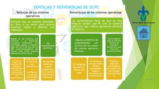 21/05/2016
Siempre hay un usuario avanzado,
un foro o un texto para aclarar
nuestras dudas u obtener una
respuesta.
Debido al uso continuo del
software y al desarrollo
constante obtenemos una
tecnología segura y robusta.
(Más del 95 % del top de las
500 supercomputadoras del
mundo usan como Sistema
Operativo a GNU/Linux)
Uso de un
sistema que
garantiza un
ambiente
adecuado para
medios de
comunicación
o herramientas
que
desarrollemos.
GNU/Linux
es fácil de
usar,
administrar
y
configurar
a nuestras
necesidade
s y gustos.
No
necesitamos
antivirus.
Es posible
ejecutar
varios
programas
a la vez en
escritorios
distintos.
Ventajas de los sistemas
operativos
Desventajas de los sistemas operativos
La conveniencia falsa de que es más
negocio vender una PC con un sistema
operativo que reditúa ganancias directas
al hacerlo.
El estigma
de que es
difícil de
usar
El estigma
de que tiene
ideales
socialistas,
hippies,
comunistas y
románticos.
No es negocio
para el enorme
sistema de
intereses
económicos que
viven del
software pirata.
Significa
libertad
tecnológica
en países con
tecnología
monopolizad
a.
Algunos problemas de
compatibilidad con
archivos de uso común
del sistema operativo
Windows.
VENTAJAS Y DESVENTAJAS DE OLPC
 