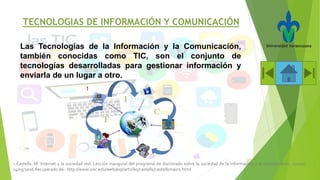 Las Tecnologías de la Información y la Comunicación,
también conocidas como TIC, son el conjunto de
tecnologías desarrolladas para gestionar información y
enviarla de un lugar a otro.
1.-Castells. M. Internet y la sociedad red. Lección inaugural del programa de doctorado sobre la sociedad de la información y el conocimiento, (2000).
14/05/2016 Recuperado de : http://www.uoc.edu/web/esp/articles/castells/castellsmain1.html
1
 
