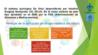 21/05/2016
El sistema quirúrgico Da Vinci desarrolla-do por Intuitive
Surgical Sunnyvale, CA, EE.UU. Es el único sistema de este
tipo aprobado en el 2000 por la FDA (Administración de
Alimentos y Medica-mentos).
Los robot no
experimentan fatiga o
temblor, por lo son
capases de realizar su
trabajo una y otra vez.
La precisión, fiabilidad,
rendimiento y velocidad
es lo que ofrece la
robótica durante las
intervenciones
quirúrgicas.
La aplicación de la robótica
en la medicina per-mite su
avance mediante el
desarrollo de nuevas
técnicas de estudio y
trabajo.
Los robot no
experimentan fatiga o
temblor, por lo son
capases de realizar su
trabajo una y otra vez.
 