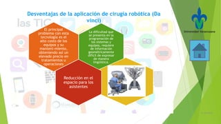 21/05/2016
Desventajas de la aplicación de cirugía robótica (Da
vinci)
La dificultad que
se presenta en la
programación de
los sistemas y
equipos, requiere
de información
geométricamente
difícil de expresar
de manera
lingüística.
El principal
problema con esta
tecnología es el
alto costo de los
equipos y su
manteni-miento,
obteniendo así un
elevado precio en
tratamientos u
operaciones
Reducción en el
espacio para los
asistentes
 