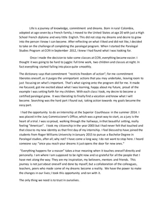 Life is a journey of knowledge, commitment and dreams. Born in rural Colombia,
adopted at age seven by a French family, I moved to the United States at age 20 with just a High
School French diploma and very little English. This did not stop my dreams and desire to grow
into the person I know I can become. After reflecting on what I liked and did not like, I decided
to take on the challenge of completing the paralegal program. When I started the Paralegal
Studies Program at CCRI in September 2012, I knew I had found what I was looking for.
Once I made the decision to take some classes at CCRI, everything became easier. I
thought it was going to be hard to juggle: full time work, two children and classes at night. In
fact everything started falling into place quite smoothly.
The dictionary says that commitment “restricts freedom of action”; for me commitment
liberates oneself, as it purges the unimportant actions that you may undertake, leaving room to
just focusing on what’s important. That’s what signing onto the program did for me. It made
me focused, got me excited about what I was learning, happy about my future, proud of the
example I was setting forth for my children. With each class I took, my desire to become a
certified paralegal grew. It was liberating to finally find a vocation and know what I will
become. Searching was the hard part I found out; taking action towards my goals became the
easy part.
I had the opportunity to do an Internship at the Superior Courthouse in the summer 2014. I
was placed in the Jury Commissioner’s Office, which was a great way to start, as a jury is the
heart of a trial. I was so proud, walking through the hallways, in that beautiful setting, really
feeling “American”. I took my citizenship in the year 2003 but I had never felt that touched and
that close to my new identity as that first day of my internship. I feel blessed to have joined the
students from Roger Williams University in January 2015 to pursue a Bachelor Degree in
Paralegal studies, after all; why not? I have come a long way; I do not want to stop here. I heard
someone say: “once you reach your dreams it just opens the door for new ones.”
“Everything happens for a reason” takes a true meaning when it touches oneself directly and
personally. I am where I am supposed to be right now and so grateful for all the people that I
have met along the way. They are my inspiration, my believers, mentors and friends. This
journey is not just about oneself and done by myself, but a collaboration of the colleagues,
teachers, peers who made some of my dreams become a reality. We have the power to make
the changes in our lives; I took this opportunity and ran with it.
The only thing we need is to trust in ourselves.
 