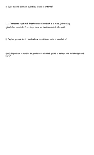d) ¿Qué sucedió con Karli cuando su abuela se enfermó?
III. Responde según tus experiencias en relación a lo leído (2ptos.c/u)
g) ¿Qué es un asilo? ¿Crees importante su funcionamiento? ¿Por qué?
h) Explica por qué Karli y su abuela se necesitaban tanto el uno al otro?
i) ¿Qué opinas de la historia en general? ¿Cuál crees que es el mensaje que nos entrega este
libro?
 