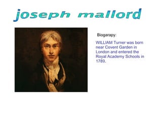 WILLIAM Turner was born near Covent Garden in London and entered the Royal Academy Schools in 1789 .  Biogarapy : 
