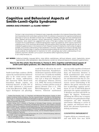 American Journal of Medical Genetics Part C (Seminars in Medical Genetics) 160C:295–300 (2012)
A R T I C L E
Cognitive and Behavioral Aspects of
Smith–Lemli–Opitz Syndrome
ANDREA DIAZ-STRANSKY AND ELAINE TIERNEY*
The brain’s high concentrations of cholesterol make it especially vulnerable to the cholesterol biosynthetic defect
that characterizes Smith–Lemli–Opitz syndrome (SLOS). An attempt to characterize the cognitive and behavioral
phenotype of SLOS has identiﬁed increased rates of intellectual disability, language and motor developmental
delay, repeated self-injury behaviors, sensory hyperreactivity, hyperactivity, affect dysregulation, and sleep
disturbances. Some research has suggested that carriers of the gene mutation that results in SLOS display
increased risk of suicidal behavior. Cholesterol dysregulation impairs neuroplasticity, which may be a mechanism
underlying some of the mentioned abnormalities. Discrete positive effects have been reported with the use of
cholesterol supplementation in the treatment of SLOS. Research has been limited by the small number of subjects
available, and a limited understanding of lipid metabolism in the brain. Hopefully future research will help clarify
the role that cholesterol plays in cognitive and behavioral abnormalities like the ones associated with SLOS. This
would accelerate the development of treatments for SLOS, and perhaps also further understanding of non-
syndromic psychiatric disorders such as autism and attention deﬁcit hyperactivity disorder.
ß 2012 Wiley Periodicals, Inc.
KEY WORDS: intellectual disability; language deficits; motor deficits; opisthokinesis; self-injury behavior; autism; hyperactivity; sensory
hypersensitivity; affect dysregulation; sleep disturbances; suicidal risk; behavioral response to cholesterol supplementation
How to cite this article: Diaz-Stransky A, Tierney E. 2012. Cognitive and behavioral aspects of
Smith–Lemli–Opitz syndrome. Am J Med Genet Part C Semin Med Genet 160C:295–300.
INTRODUCTION
Smith–Lemli–Opitz syndrome (SLOS)
exposes the essential role that cholesterol
plays in the central nervous system.
Beyond the somatic malformations
that characterize SLOS, altered sterol
biosynthesis disrupts cognitive and
behavioral functions. If nearly 25% of
the body’s cholesterol is concentrated
in the brain [Benarroch, 2008], neuro-
logical development and physiology
would likely be affected by this sterol’s
abnormal homeostasis. Neurobehavio-
ral alterations reported in SLOS include
increased rates of intellectual disability,
autism, attention deﬁcits, anxiety symp-
toms such as sleep-cycle disturbances,
and self-injurious behaviors [Tierney
et al., 2000]. The severity of cholesterol
deﬁciency correlates with the severity of
physical alteration [Tint et al., 1995;
Witsch-Baumgartner et al., 2000].
However, behavioral manifestations
may vary widely regardless of cholesterol
levels. Thus, the inﬂuence of sterol syn-
thesis and homeostasis alterations in
SLOS neurobehavioral traits remains
unclear. Nevertheless, outlining cogni-
tive and behavioral traits that are com-
mon in this monogenic syndrome may
increase current understanding of the
inﬂuence that genetic interactions may
have on physiology, cognition and be-
havior. In cases of mild SLOS physical
phenotypes, the cognitive and behavior-
al alterations associated with SLOS can
suggest the diagnosis. Furthermore,
identifying the deﬁcits that accompany
the syndrome may guide pharmacologic
management and other therapeutic
interventions. Following is a review of
the cognitive and behavioral traits of
SLOS, and a discussion of potential un-
derlying mechanisms.
COGNITIVE IMPAIRMENT
Cognitive deﬁcits are commonly associ-
ated with SLOS. Ever since SLOS
Andrea Diaz-Stransky, M.D. is a Psychiatry and Behavioral Neuroscience Trainee at Johns
Hopkins University School of Medicine. She has a special interest in the ﬁeld of Child Psychiatry,
and focuses on characterizing behavioral phenotypes of genetic, metabolic and neurologic dis-
orders. She is a member of the American Academy of Child and Adolescent Psychiatry and the
American Psychiatric Association.
Elaine Tierney, M.D. is Director of Psychiatry at Kennedy Krieger Institute, and Associate
Professor in the Department of Psychiatry and Behavioral Sciences at Johns Hopkins University
School of Medicine. As a pediatric and adult psychiatrist, Dr. Tierney’s special research interest has
been in autism, genetic, metabolic and neurological disorders that cause behavioral disturbances.
She is a member of the American Academy of Child and Adolescent Psychiatry, the American
Psychiatric Association, the Maryland Psychiatric Society, and the Maryland Regional Council of
Child and Adolescent Psychiatry.
*Correspondence to: Elaine Tierney, KKI Psychiatry, Rm. 227A, 716 North Broadway, Baltimore,
MD 21205., E-mail: tierney@kennedykrieger.org
DOI 10.1002/ajmc.31342
Article ﬁrst published online in Wiley Online Library (wileyonlinelibrary.com): 5 October 2012
ß 2012 Wiley Periodicals, Inc.
 