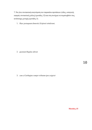 10
7. Να γίνει συντακτική αναγνώριση των παρακάτω προτάσεων (είδος, εισαγωγή,
εκφορά, συντακτικός ρόλος) (μονάδες 12) και στη συνέχεια να συμπτυχθούν στις
αντίστοιχες μετοχές (μονάδες 3).
1. Haec postaquam domestici Scipioni rettulerunt,
2. quoniam Regulus aberat
3. cum a Carthagine semper tributum ipse exigeret
Μονάδες 15
 