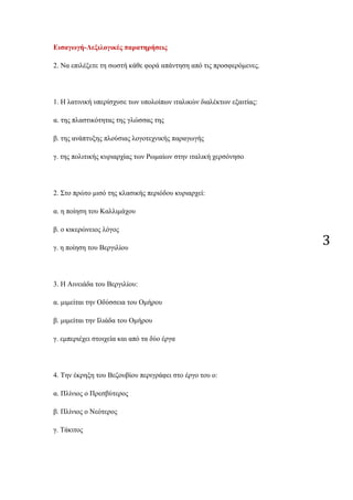 3
Εισαγωγή-Λεξιλογικές παρατηρήσεις
2. Να επιλέξετε τη σωστή κάθε φορά απάντηση από τις προσφερόμενες.
1. Η λατινική υπερίσχυσε των υπολοίπων ιταλικών διαλέκτων εξαιτίας:
α. της πλαστικότητας της γλώσσας της
β. της ανάπτυξης πλούσιας λογοτεχνικής παραγωγής
γ. της πολιτικής κυριαρχίας των Ρωμαίων στην ιταλική χερσόνησο
2. Στο πρώτο μισό της κλασικής περιόδου κυριαρχεί:
α. η ποίηση του Καλλιμάχου
β. ο κικερώνειος λόγος
γ. η ποίηση του Βεργιλίου
3. Η Αινειάδα του Βεργιλίου:
α. μιμείται την Οδύσσεια του Ομήρου
β. μιμείται την Ιλιάδα του Ομήρου
γ. εμπεριέχει στοιχεία και από τα δύο έργα
4. Την έκρηξη του Βεζουβίου περιγράφει στο έργο του ο:
α. Πλίνιος ο Πρεσβύτερος
β. Πλίνιος ο Νεότερος
γ. Τάκιτος
 