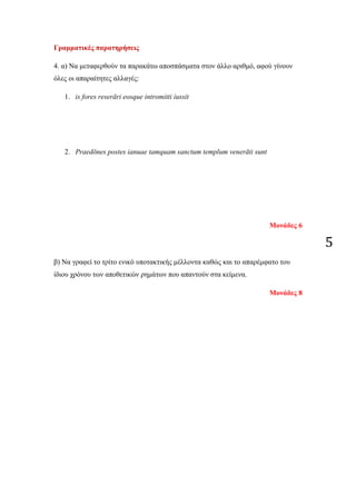 5
Γραμματικές παρατηρήσεις
4. α) Να μεταφερθούν τα παρακάτω αποσπάσματα στον άλλο αριθμό, αφού γίνουν
όλες οι απαραίτητες αλλαγές:
1. is fores reserāri eosque intromitti iussit
2. Praedōnes postes ianuae tamquam sanctum templum venerāti sunt
Μονάδες 6
β) Να γραφεί το τρίτο ενικό υποτακτικής μέλλοντα καθώς και το απαρέμφατο του
ίδιου χρόνου των αποθετικών ρημάτων που απαντούν στα κείμενα.
Μονάδες 8
 