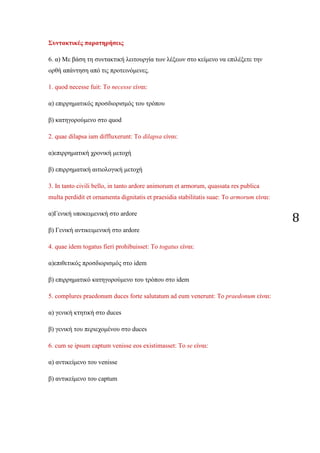 8
Συντακτικές παρατηρήσεις
6. α) Με βάση τη συντακτική λειτουργία των λέξεων στο κείμενο να επιλέξετε την
ορθή απάντηση από τις προτεινόμενες.
1. quod necesse fuit: Το necesse είναι:
α) επιρρηματικός προσδιορισμός του τρόπου
β) κατηγορούμενο στο quod
2. quae dilapsa iam diffluxerunt: Το dilapsa είναι:
α)επιρρηματική χρονική μετοχή
β) επιρρηματική αιτιολογική μετοχή
3. In tanto civili bello, in tanto ardore animorum et armorum, quassata res publica
multa perdidit et ornamenta dignitatis et praesidia stabilitatis suae: Το armorum είναι:
α)Γενική υποκειμενική στο ardore
β) Γενική αντικειμενική στο ardore
4. quae idem togatus fieri prohibuisset: Το togatus είναι:
α)επιθετικός προσδιορισμός στο idem
β) επιρρηματικό κατηγορούμενο του τρόπου στο idem
5. complures praedonum duces forte salutatum ad eum venerunt: Το praedonum είναι:
α) γενική κτητική στο duces
β) γενική του περιεχομένου στο duces
6. cum se ipsum captum venisse eos existimasset: Το se είναι:
α) αντικείμενο του venisse
β) αντικείμενο του captum
 