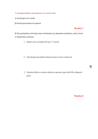 9
7. id senatui publice curari placuit: Το senatui είναι:
α) αντικείμενο στο curare
β) δοτική προσωπική στο placuit
Μονάδες 7
β) Να μετατραπεί η σύνταξη στην αντίστροφη στις παρακάτω προτάσεις, αφού γίνουν
οι απαραίτητες αλλαγές:
1. Omnia sunt excitanda tibi uni, C. Caesar
2. Tum Scipio praesidium domesticorum in tecto conlocavit.
3. Scipionis filiae ex aerario dotem acceperunt, quia nihil illis reliquerat
pater.
Μονάδες 8
 