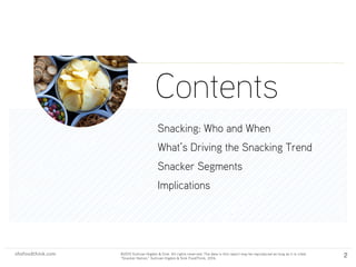 shsfoodthink.com ©2015 Sullivan Higdon & Sink. All rights reserved. The data in this report may be reproduced as long as it is cited:
“Motivated Meal Planning,” Sullivan Higdon & Sink FoodThink, 2014.
shsfoodthink.com ©2015 Sullivan Higdon & Sink. All rights reserved. The data in this report may be reproduced as long as it is cited:
“Snacker Nation,” Sullivan Higdon & Sink FoodThink, 2014.
2
Contents
Snacking: Who and When
What’s Driving the Snacking Trend
Snacker Segments
Implications
 