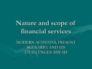 Nature and scope of financial services MODERN ACTIVITES, PRESENT SCENARIO, AND ITS CHALLENGES AHEAD 