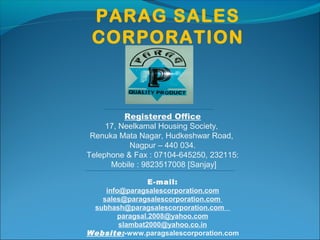 PARAG SALES
CORPORATION
Registered Office
17, Neelkamal Housing Society,
Renuka Mata Nagar, Hudkeshwar Road,
Nagpur – 440 034.
Telephone & Fax : 07104-645250, 232115:
Mobile : 9823517008 [Sanjay]
E-mail:
info@paragsalescorporation.com
sales@paragsalescorporation.com
subhash@paragsalescorporation.com
paragsal.2008@yahoo.com
slambat2000@yahoo.co.in
Website:-www.paragsalescorporation.com
 