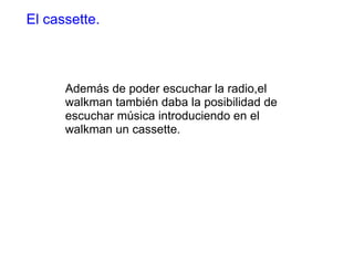 Además de poder escuchar la radio,el walkman también daba la posibilidad de escuchar música introduciendo en el walkman un cassette. El cassette. 