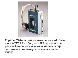 El primer Walkman que circuló en el mercado fue el modelo TPS-L2 de Sony en 1979, un aparato que permitía llevar música a todos lados en una caja con casetera que sólo guardaba una hora de música. 
