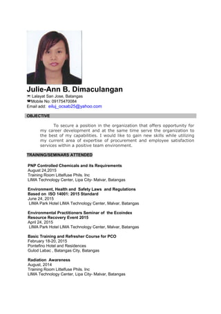 Julie-Ann B. Dimaculangan
 Lalayat San Jose, Batangas
Mobile No: 09175470084
Email add: eiluj_ocsab25@yahoo.com
OBJECTIVE
To secure a position in the organization that offers opportunity for
my career development and at the same time serve the organization to
the best of my capabilities. I would like to gain new skills while utilizing
my current area of expertise of procurement and employee satisfaction
services within a positive team environment.
TRAINING/SEMINARS ATTENDED
PNP Controlled Chemicals and its Requirements
August 24,2015
Training Room Littelfuse Phils. Inc
LIMA Technology Center, Lipa City- Malvar, Batangas
Environment, Health and Safety Laws and Regulations
Based on ISO 14001: 2015 Standard
June 24, 2015
LIMA Park Hotel LIMA Technology Center, Malvar, Batangas
Environmental Practitioners Seminar of the Ecoindex
Resource Recovery Event 2015
April 24, 2015
LIMA Park Hotel LIMA Technology Center, Malvar, Batangas
Basic Training and Refresher Course for PCO
February 18-20, 2015
Pontefino Hotel and Residences
Gulod Labac , Batangas City, Batangas
Radiation Awareness
August, 2014
Training Room Littelfuse Phils. Inc
LIMA Technology Center, Lipa City- Malvar, Batangas
 