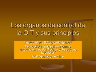 Los órganos de control de
la OIT y sus principios
Kirsten-Maria Schapira-Felderhoff
Especialista Principal en Normas
Internacionales del Trabajo y Relaciones
Laborales
OSR Santiago de Chile
 