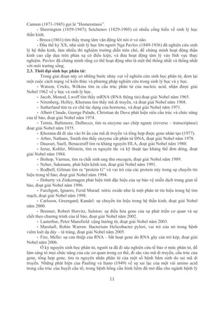 11
Cannon (1871­1945) gọi là “Homeostasis”.
­ Sherrington (1859­1947); Setchenov (1829­1905) có nhiều cống hiến về sinh lý học 
thần kinh.
­ Broca (1861) tìm thấy trung tâm vận động lời nói ở vỏ não.
­ Đầu thế kỷ XX, nhà sinh lý học lớn người Nga Pavlov (1849­1936) đã nghiên cứu sinh 
lý hệ thần kinh, làm nhiều thí nghiệm trường diễn trên chó, để chứng minh hoạt động thần 
kinh  cao  cấp  dựa  trên  phản  xạ  có  điều  kiện,  và  đưa  hoạt  động  tâm  lý  vào  lĩnh  vực  thực 
nghiệm. Pavlov đã chứng minh rằng cơ thể hoạt động như là một thể thống nhất và thống nhất 
với môi trường sống.
2.3. Thời đại sinh học phân tử:
Trong giai đoạn này có những bước nhảy vọt về nghiên cứu sinh học phân tử, đem lại 
một cuộc cách mạng về kiến thức và phương pháp nghiên cứu trong sinh lý học và y học.
­ Watson,  Cricks,  Wilkins  tìm  ra  cấu  trúc  phân  tử  của  nucleic  acid,  nhận  được  giải 
Nobel 1962 về y học và sinh lý học.
­ Jacob, Monod, Lwoff tìm thấy mRNA (RNA thông tin) đoạt giải Nobel năm 1965.
­ Nirenberg, Holley, Khorana tìm thấy mã di truyền, và đoạt giải Nobel năm 1968.
­ Sutherland tìm ra cơ chế tác dụng của hormone, và đoạt giải Nobel năm 1971.
­ Albert Claude, George Palade, Christian de Duve phát hiện siêu cấu trúc và chức năng 
của tế bào, đoạt giải Nobel năm 1974.
­ Temin, Baltimore, Dulbecco, tìm ra enzyme sao chép ngược (reverse – transcriptase) 
đoạt giải Nobel năm 1975.
­ Khorana đã đi sâu vào bí ẩn của mã di truyền và tổng hợp được gene nhân tạo (1977).
­ Arber, Nathans, Smith tìm thấy enzyme cắt phân tử DNA, đoạt giải Nobel năm 1978.
­ Dausset, Suell, Benaceraff tìm ra kháng nguyên HLA, đoạt giải Nobel năm 1980.
­ Jerue, Kohler, Milstein, tìm ra nguyên tắc và kỹ thuật tạo kháng thể đơn dòng, đoạt 
giải Nobel năm 1984.
­ Bishop, Varmus, tìm ra chất sinh ung thư oncogen, đoạt giải Nobel năm 1989.
­ Neher, Sakmann, phát hiện kênh ion, đoạt giải Nobel năm 1991.
­ Rodbell, Gilman tìm ra “protein G” và vai trò của các protein này trong sự chuyển tín 
hiệu trong tế bào; đoạt giải Nobel năm 1994.
­ Doherty và Zinkernagen phát hiện tính đặc hiệu của sự bảo vệ miễn dịch trung gian tế 
bào, đoạt giải Nobel năm 1996.
­ Furchgott, Ignarro, Ferid Murad: nitric oxide như là một phân tử tín hiệu trong hệ tim 
mạch, đoạt giải Nobel năm 1998.
­ Carlsson, Greengard, Kandel: sự chuyển tín hiệu trong hệ thần kinh, đoạt giải Nobel 
năm 2000.
­ Brenner, Robert Horvitz, Sulston: sự điều hòa gene của sự phát triển cơ quan và sự 
chết theo chương trình của tế bào, đoạt giải Nobel năm 2002.
­ Lauterbur, Peter Mansfield: cộng hưởng từ, đoạt giải Nobel năm 2003.
­ Marshall,  Robin  Warren:  Bacterium  Helicobacter  pylori,  vai  trò  của  nó  trong  bệnh 
viêm loét dạ dày – tá tràng, đoạt giải Nobel năm 2005.
­ Fire, Mello: sự can thiệp của RNA – bất hoạt gene do RNA gây cản trở kép, đoạt giải 
Nobel năm 2006.
Ở kỷ nguyên sinh học phân tử, người ta đã đi sâu nghiên cứu tế bào ở mức phân tử, để 
làm sáng tỏ mọi chức năng của các cơ quan trong cơ thể, đi sâu vào mã di truyền, cấu trúc của 
gene, tổng hợp gene, tìm ra nguyên nhân phân tử của một số bệnh bẩm sinh do sai mã di 
truyền. Những phát hiện của Pauling và Itano (1949) về sự sai lạc của một vài amino acid 
trong cấu trúc của huyết cầu tố, trong bệnh hồng cầu hình liềm đã mở đầu cho ngành bệnh lý 
 