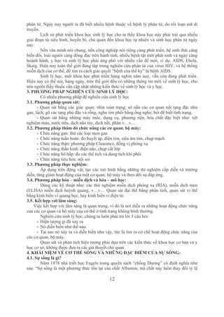12
phân tử. Ngày nay người ta đã biết nhiều bệnh thuộc về bệnh lý phân tử, do rối loạn mã di 
truyền.
Lịch sử phát triển khoa học sinh lý học cho ta thấy khoa học này phải trải qua nhiều 
giai đoạn từ siêu hình, huyền bí, chủ quan đến khoa học tự nhiên và sinh học phân tử ngày 
nay.
Nền văn minh nói chung, nền công nghiệp nói riêng càng phát triển, hệ sinh thái càng 
biến đổi, loài người càng đông đúc trên hành tinh, nhiều bệnh tật mới phát sinh và ngày càng 
hoành hành, y học và sinh lý học phải ứng phó với nhiều vấn đề mới, ví dụ: AIDS, Ebola, 
Skaig. Hiện nay toàn thế giới đang tập trung nghiên cứu phân tử của virus HIV, và hệ thống 
miễn dịch của cơ thể, để tìm ra cách giải quyết “bệnh của thế kỷ” là bệnh AIDS.
Sinh lý học, một khoa học phát triển hàng nghìn năm nay, vẫn còn đang phát triển. 
Hiện nay có thể nói, hàng ngày, trên thế giới đều có những thông tin mới về sinh lý học, cho 
nên người thầy thuốc cần cập nhật những kiến thức về sinh lý học và y học.
3. PHƯƠNG PHÁP NGHIÊN CỨU SINH LÝ HỌC:
Có nhiều phương pháp để nghiên cứu sinh lý học
3.1. Phương pháp quan sát:
­ Quan sát bằng các giác quan: nhìn toàn trạng; sờ nắn các cơ quan nội tạng đặc như 
gan, lách; gõ các tạng phủ đặc và rỗng; nghe tim phổi bằng ống nghe; hỏi để biết tình trạng.
­  Quan  sát  bằng  những  máy  móc,  dụng  cụ,  phương  tiện,  hóa  chất  đặc  biệt  như:  xét 
nghiệm máu, nước tiểu, dịch não tủy, dịch tiết, phân v…v…
3.2. Phương pháp thăm dò chức năng các cơ quan, bộ máy:
­ Chức năng gan: thử các loại men gan
­ Chức năng tuần hoàn: đo huyết áp, điện tim, siêu âm tim, chụp mạch
­ Chức năng thận: phương pháp Clearance, đồng vị phóng xạ
­ Chức năng thần kinh: điện não, chụp cắt lớp
­ Chức năng hô hấp: đo các thể tích và dung tích khí phổi
­ Chức năng tiêu hóa: nội soi
3.3. Phương pháp thực nghiệm:
Áp dụng trên động vật, tạo các mô hình bằng những thí nghiệm cấp diễn và trường 
diễn, tăng giảm hoạt động của một cơ quan, bộ máy và theo dõi sự đáp ứng.
3.4. Phương pháp hóa – miễn dịch và hóa – mô học:
Dùng các kỹ thuật như: các thử nghiệm miễn dịch phóng xạ (RIA), miễn dịch men 
(ELISA) miễn dịch huỳnh quang, v…v… Quan sát đại thể bằng phẩn tích, quan sát vi thể 
bằng kính hiển vi quang học, hay kính hiển vi điện tử.
3.5. Kết hợp với lâm sàng:
Việc kết hợp với lâm sàng là quan trọng, vì đó là nơi diễn ra những hoạt động chức năng 
của các cơ quan và bộ máy của cơ thể ở tình trạng không bình thường.
Nghiên cứu sinh lý học, chúng ta luôn phải trả lời 3 câu hỏi:
­ Hiện tượng gì đã xảy ra
­ Nó diễn biến như thế nào
­ Tại sao nó xảy ra và diễn biến như vậy, tức là tìm ra cơ chế hoạt động chức năng của 
các cơ quan, bộ máy.
Quan sát và phân tích hiện tượng phải dựa trên các kiến thức về khoa học cơ bản và y 
học cơ sở, không được đưa ra các giả thuyết chủ quan.
4. KHÁI NIỆM VỀ CƠ THỂ SỐNG VÀ NHỮNG ĐẶC ĐIỂM CỦA SỰ SỐNG:
4.1. Sự sống là gì?
Năm 1878 nhà triết học Eugels trong quyển sách “chống During” có định nghĩa như 
sau: “Sự sống là một phương thức tồn tại của chất Albumin, mà chất này luôn thay đổi tỷ lệ 
 