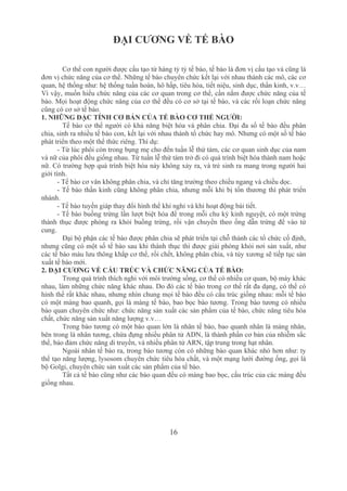 16
ĐẠI CƯƠNG VỀ TẾ BÀO
Cơ thể con người được cấu tạo từ hàng tỷ tỷ tế bào, tế bào là đơn vị cấu tạo và cũng là 
đơn vị chức năng của cơ thể. Những tế bào chuyên chức kết lại với nhau thành các mô, các cơ 
quan, hệ thống như: hệ thống tuần hoàn, hô hấp, tiêu hóa, tiết niệu, sinh dục, thần kinh, v.v… 
Vì vậy, muốn hiểu chức năng của các cơ quan trong cơ thể, cần nắm được chức năng của tế 
bào. Mọi hoạt động chức năng của cơ thể đều có cơ sở tại tế bào, và các rối loạn chức năng 
cũng có cơ sở tế bào.
1. NHỮNG ĐẶC TÍNH CƠ BẢN CỦA TẾ BÀO CƠ THỂ NGƯỜI:
Tế bào cơ thể người có khả năng biệt hóa và phân chia. Đại đa số tế bào đều phân 
chia, sinh ra nhiều tế bào con, kết lại với nhau thành tổ chức hay mô. Nhưng có một số tế bào 
phát triển theo một thể thức riêng. Thí dụ:
­ Từ lúc phôi còn trong bụng mẹ cho đến tuần lễ thứ tám, các cơ quan sinh dục của nam 
và nữ của phôi đều giống nhau. Từ tuần lễ thứ tám trở đi có quá trình biệt hóa thành nam hoặc 
nữ. Có trường hợp quá trình biệt hóa này không xảy ra, và trẻ sinh ra mang trong người hai 
giới tính.
­ Tế bào cơ vân không phân chia, và chỉ tăng trưởng theo chiều ngang và chiều dọc.
­ Tế bào thần kinh cũng không phân chia, nhưng mỗi khi bị tổn thương thì phát triển 
nhánh.
­ Tế bào tuyến giáp thay đổi hình thể khi nghỉ và khi hoạt động bài tiết. 
­ Tế bào buồng trứng lần lượt biệt hóa để trong mỗi chu kỳ kinh nguyệt, có một trứng 
thành thục được phóng ra khỏi buồng trứng, rồi vận chuyển theo ống dẫn trứng để vào tử 
cung.
Đại bộ phận các tế bào được phân chia sẽ phát triển tại chỗ thành các tổ chức cố định, 
nhưng cũng có một số tế bào sau khi thành thục thì được giải phóng khỏi nơi sản xuất, như 
các tế bào máu lưu thông khắp cơ thể, rồi chết, không phân chia, và tủy xương sẽ tiếp tục sản 
xuất tế bào mới.
2. ĐẠI CƯƠNG VỀ CẤU TRÚC VÀ CHỨC NĂNG CỦA TẾ BÀO:
Trong quá trình thích nghi với môi trường sống, cơ thể có nhiều cơ quan, bộ máy khác 
nhau, làm những chức năng khác nhau. Do đó các tế bào trong cơ thể rất đa dạng, có thể có 
hình thể rất khác nhau, nhưng nhìn chung mọi tế bào đều có cấu trúc giống nhau: mỗi tế bào 
có một màng bao quanh, gọi là màng tế bào, bao bọc bào tương. Trong bào tương có nhiều 
bào quan chuyên chức như: chức năng sản xuất các sản phẩm của tế bào, chức năng tiêu hóa 
chất, chức năng sản xuất năng lượng v.v…
Trong bào tương có một bào quan lớn là nhân tế bào, bao quanh nhân là màng nhân, 
bên trong là nhân tương, chứa đựng nhiều phân tử ADN, là thành phần cơ bản của nhiễm sắc 
thể, bảo đảm chức năng di truyền, và nhiều phân tử ARN, tập trung trong hạt nhân.
Ngoài nhân tế bào ra, trong bào tương còn có những bào quan khác nhỏ hơn như: ty 
thể tạo năng lượng, lysosom chuyên chức tiêu hóa chất, và một mạng lưới đường ống, gọi là 
bộ Golgi, chuyên chức sản xuất các sản phẩm của tế bào.
Tất cả tế bào cũng như các bào quan đều có màng bao bọc, cấu trúc của các màng đều 
giống nhau.
 