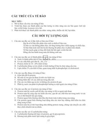 17
 
CẤU TRÚC CỦA TẾ BÀO
MỤC TIÊU:
1. Mô tả được cấu trúc của màng tế bào.
2. Trình bày được các thành phần của bào tương và chức năng của các bào quan: lưới nội 
bào và bộ Golgi, lysosom và ty thể.
3. Phân tích được các thành phần của nhân: màng nhân, nhiễm sắc thể, hạt nhân.
CÂU HỎI TỰ LƯỢNG GIÁ
1. Câu nào sau đây sai về đặc tính cơ bản của tế bào:
Đại đa số tế bào đều phân chia sinh ra nhiều tế bào con.
Tế bào cơ vân không phân chia, chỉ tăng trưởng theo chiều ngang và chiều dọc.
Tế bào thần kinh mỗi khi bị tổn thương thì phân chia và phát triển nhánh.
Tế bào tuyến giáp có thay đổi hình thể khi nghi và khi bài tiết.
Hồng cầu lưu hành trong máu thì không sinh sản.
2. Câu nào sau đây sai về thành phần cấu trúc của màng tế bào:
A. Nước là thành phần dịch tế bào, chiếm 70 – 85%
B. Có các chất điện giải như K+
, Na+
, Ca++
 …
C. Protein chiếm từ 10 ­ 20% khối tế bào.
D. Cacbohydrat đóng vai trò chính về dinh dưỡng tế bào là chức năng cấu trúc.
E. Lipit chiếm 2% của khối tế bào, quan trọng nhất là phospholipit và cholesterol.
3. Câu nào sau đây đúng với màng tế bào:
A. Gồm hầu hết là protein.
B. Để một số ion qua lại được là nhờ các kênh ion.
C. Không thấm đối với các chất tan trong dầu mỡ.
D. Cho các ion thấm qua tự do và không cho protein đi qua.
E. Phần kỵ nước của phân tử phospholipit hướng ra mặt ngoài của màng tế bào.
4. Câu nào sau đây sai về protein của màng tế bào:
A. Protein toàn bộ xuyên suốt bề dày của màng và lồi ra ngoài một đoạn.
B. Protein toàn bộ cung cấp các kênh cấu trúc, qua đó các chất hòa tan trong nước và các 
ion có thể khuếch tán qua màng.
C. Protein ngoại biên thường nằm hầu như hoàn toàn ở phía trong của màng.
D. Các protein ngoại biên thường hoạt động như các men hay những chất kiểm tra chức 
năng trong tế bào.
E. Protein toàn bộ có khi hoạt động như những protein mang, chúng vận chuyển các chất 
theo chiều khuếch tán tự nhiên.
5. Câu nào sau đây sai về cacbohydrat màng:
A. Cacbohydrat thường kết hợp với protein, gọi là glycoprotein.
B. Khoảng một phần mười lipit màng là glycolipit.
1
 