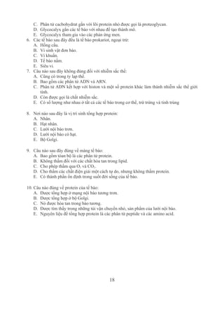 18
C. Phân tử cacbohydrat gắn với lõi protein nhỏ được gọi là proteoglycan.
D. Glycocalyx gắn các tế bào với nhau để tạo thành mô.
E. Glycocalyx tham gia vào các phản ứng men.
6. Các tế bào sau đây đều là tế bào prokariot, ngoại trừ:
A. Hồng cầu.
B. Vi sinh vật đơn bào.
C. Vi khuẩn.
D. Tế bào nấm.
E. Siêu vi.
7. Câu nào sau đây không đúng đối với nhiễm sắc thể:
A. Cũng có trong ty lạp thể.
B. Bao gồm các phân tử ADN và ARN.
C. Phân tử ADN kết hợp với histon và một số protein khác làm thành nhiễm sắc thể giới 
tính.
D. Còn được gọi là chất nhiễm sắc.
E. Có số lượng như nhau ở tất cả các tế bào trong cơ thể, trừ trứng và tinh trùng 
8. Nơi nào sau đây là vị trí sinh tổng hợp protein:
A. Nhân.
B. Hạt nhân.
C. Lưới nội bào trơn.
D. Lưới nội bào có hạt.
E. Bộ Golgi.
9. Câu nào sau đây đúng về màng tế bào:
A. Bao gồm tòan bộ là các phân tử protein.
B. Không thấm đối với các chất hòa tan trong lipid.
C. Cho phép thấm qua O2 và CO2.
D. Cho thấm các chất điện giải một cách tự do, nhưng không thấm protein.
E. Có thành phần ổn định trong suốt đời sống của tế bào.
10. Câu nào đúng về protein của tế bào:
A. Được tổng hợp ở mạng nội bào tương trơn.
B. Được tổng hợp ở bộ Golgi.
C. Nó được hòa tan trong bào tương.
D. Được tìm thấy trong những túi vận chuyển nhỏ, sản phẩm của lưới nội bào.
E. Nguyên liệu để tổng hợp protein là các phân tử peptide và các amino acid.
 