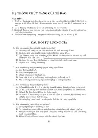 19
1.
 HẸ THỐNG CHỨC NĂNG CỦA TẾ BÀO
MỤC TIÊU:
1.   Trình bày được các hoạt động thông tin của tế bào, bao gồm nhận tin từ kênh thần kinh và 
nhận tin từ hệ thống thể dịch – Kháng nguyên tương hợp tổ chức HLA nhận dạng các tế 
bào.
2.   Mô tả được sự tiêu hóa của tế bào với chức năng của các lysosom.
3.  Giải thích được sự tổng hợp các chất và tạo thành các cấu trúc của tế bào do lưới nội bào 
và bộ Golgi đảm nhận.
4.   Phân tích được sự tạo năng 1ượng từ các chất dinh dưỡng với vai trò của ty thể.
CÂU HỎI TỰ LƯỢNG GIÁ
1. Câu nào sau đây đúng với chất truyền tin thứ hai?
A. Là những chất tương tác với chất truyền tin thứ nhất bên trong tế bào.
B. Là những chất gắn với chất truyền tin thứ nhất trên màng tế bào.
C. Gây đáp ứng trung gian bên trong tế bào, khi có tác động của các hormon hay chất 
dẫn truyền thần kinh khác.
D. Là những hormon do tế bào bài tiết, vì có sự kích thích của hormon khác.
E. Là phân tử ATP trong bào tương.
2. Câu nào sau đây đúng với kháng nguyên tương hợp tổ chức?
A. Còn được gọi là HLA.
B. Bản chất là lipoprotein.
C. Chỉ có trên màng tế bào bạch cầu.
D. Được biểu lộ bởi gen nằm trong nhánh ngắn của nhiễm sắc thể X.
E. Một số lớn người có kháng nguyên tương hợp tổ chức giống nhau.
3. Câu nào sau đây đúng với bệnh tự miễn?
A. Diễn ra khi lympho T và B bị biến đổi tính chất và tiêu diệt các mô của cơ thể mình.
B. Có thể xảy ra khi đại thực bào thay đổi tính chất, tự tấn công tế bào của cơ thể mình. 
C. Là bệnh đái tháo đường không tùy thuộc insulin.
D. Do một số tế bào của một cơ quan bị biến đổi về HLA của mình, bị coi là một mô lạ 
và bị hệ lympho miễn dịch tấn công.
E. Là trường hợp cơ thể tự có khả năng miễn dịch đối với kháng nguyên lạ.
4. Câu nào sau đây không đúng với lysosom?
A. Là một hệ thống tiêu hóa trong tế bào.
B. Nó chứa các men thủy phân có khả năng phân hủy các hợp chất hữu cơ và vô cơ 
C. Màng lysosom ngăn men thủy phân không cho nó tiếp xúc với các chất khác trong 
thành phần của tế bào.
D. Tế bào tiêu các chất qua hai quá trình ẩm bào và thực bào.
2
 