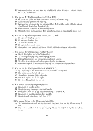 20
E. Lysosom còn chứa các men lysozym, nó phân giải màng vi khuẩn, lysoferrin nó gắn 
sắt và các kim loại khác.
5. Các câu sau đây đều đúng với lysosom, NGOẠI TRỪ:
A. Tất cả các sản phẩm tiêu hóa của lysosom đều được tế bào sử dụng.
B. Lysosom được tạo thành bởi bộ Golgi.
C. Lysosom tiêu hóa được các cấu trúc của tế bào đã bị phá hủy, các vi khuẩn, và các 
tiểu phân thức ăn đã được đưa vào tế bào. 
D. Trong lysosom có khoảng 40 men axit hydrolaz.
E. Khi nào bị viêm nhiễm, các men được giải phóng, chúng sẽ tiêu các chất của tế bào.
6. Các câu sau đây đều đúng với lưới nội bào, NGOẠI TRỪ:
A. Có loại sinh tổng hợp protein.
B. Có loại sinh tổng hợp lipit.
C. Có rất ít ở tế bào bài tiết.
D. Có loại có nhiều hạt ribosom.
E. Khoảng bên trong của lưới nội bào có liên hệ với khoảng giữa hai màng nhân.
7. Câu nào sau đây không đúng đối với hạt ribosom?
A. Là một thành phần của lưới nội bào có hạt.
B. Có vai trò quan trọng trong sinh tổng hợp protein.
C. Thành phần gồm một hỗn hợp axít ribonucleic và protein.
D. Các phân tử protein được tổng hợp trong cấu trúc của ribosom.
E. Ribosom đưa phân tử protein được tổng hợp vào trong bào tương của tế bào.
8. Các câu sau đây đều đúng với bộ Golgi, NGOẠI TRỪ:
A. Bộ Golgi cũng có thể sản xuất một số sản phẩm như lưới nội bào.
B. Cấu tạo tương tự như lưới nội bào. 
C. Nằm về một phía của tế bào, gần nhân.
D. Phát triển mạnh ở các tế bào tuyến.
E. Có vai trò đóng gói các hạt bài tiết.
9. Câu nào sau đây không đúng với ty lạp thể:
A. Là nơi diễn ra chu kỳ Krebs.
B. Là nơi tập trung các enzym của chuỗi hô hấp.
C. Trong chất khuôn của ty lạp thể có nhiều acetyl – coenzym A.
D. Là nơi diễn ra quá trình đường phân yếm khí.
E. Là nơi sản xuất năng lượng dưới dạng ATP.
10.Câu nào sau đây sai về thụ thể (receptor) của tế bào:
A. Các hormone có bản chất hóa học là protein được tiếp nhận bởi thụ thể trên màng tế 
bào.
B. Các hormone có bản chất cấu tạo bằng lipid được tiếp nhận bởi thụ thể trong bào 
tương.
 