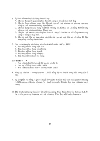 23
6. Áp suất thẩm thấu có tác dụng nào sau đây?
A. Chuyển dung môi qua màng bán thấm tới vùng có áp suất thủy tĩnh thấp
B. Chuyển dung môi qua màng bán thấm từ vùng có chất hòa tan với nồng độ cao sang 
vùng có chất hòa tan với nồng độ thấp hơn.
C. Chuyển dung môi qua màng bán thấm từ vùng có chất hòa tan với nồng độ thấp sang 
vùng có chất hòa tan với nồng độ cao hơn.
D. Chuyển chất hòa tan qua màng bán thấm từ vùng có chất hòa tan với nồng độ cao sang 
vùng có nồng độ thấp hơn.
E. Chuyển chất hòa tan qua màng bán thấm từ vùng có chất hòa tan với nồng độ thấp 
sang vùng có nồng độ cao hơn
7. Các yếu tố sau đây ảnh hưởng tới mức độ khuếch tán, NGOẠI TRỪ:
A. Tác dụng về bậc thang điện tích 
B. Tác dụng về bậc thang năng lượng
C. Tác dụng về bậc thang áp suất
D. Tác dụng về bậc thang nồng độ
E. Tác dụng về tính thấm của màng
Câu hỏi từ 8 – 10:
­ Nếu vế thứ nhất lớn hơn vế thứ hai, trả lời chữ L;
­ Nếu hai vế bằng nhau, trả lời chữ B;
­ Nếu vế thứ nhất nhỏ hơn vế thứ hai, trả lời chữ N.
8. Nồng độ của ion H+
 trong lysosom (L/B/N) nồng độ của ion H+
 trong bào tương của tế 
bào.
9. Sự góp phần của nồng độ glucoz huyết tương cho độ thẩm thấu tòan phần của huyết tương 
(L/B/N) sự góp phần của nồng độ Na+ huyết tương cho độ thẩm thấu tòan phần của huyết 
tương.
10. Thể tích huyết tương tính được khi chất màu dùng để đo được chích vào dưới da (L/B/N) 
thể tích huyết tương tính được khi chất màudùng để đo được chích vào tĩnh mạch.
 