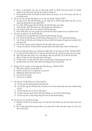 25
D. Purin  và  pyrimidin  cần  cho  sự  tổng  hợp  ADN  và  ARN,  khi  purin  được  tạo  thành 
chúng sẽ ức chế enzym đã xúc tác sự tạo ra chính nó
E. Khi pymidirin được tạo thành do purin hoạt hoá enzym, sẽ ức chế enzym cần cho sự 
tạo thành purin
5. Tất cả các câu sau đây đều đúng với sự sinh sản tế bào, NGOẠI TRỪ:
A. Sự sinh sản tế bào bắt đầu bằng sự sao chép tất cả ADN trong nhiễm sắc thể, sự sao 
chép này giống hệt sự sao chép ARN
B. Cả 2 dãy ADN trong mỗi một nhiễm sắc thể đều được sao chép
C. Toàn bộ dãy ADN đều được sao chép từ đầu này đến đầu kia
D. Các enzym chính cho sự sao chép là ADN polymeraz
E. Men ADN lipaz xúz tác sự gắn các nucleotit liên tiếp từ phân tử này tới phân tử kia
6. Câu nào sau đây sai về vấn đề ung thư:
A. Ung thư là do sự đột biến hay sự hoạt hoá bất thường của gen
B. Các tế bào bị đột biến gen có khả năng sống kém hơn so với tế bào bình thường
C. Các tế bào bị đột biến gen không còn chịu sự điều hoà ngược để ngăn cản sự phát triển 
quá mức nữa
D. Các tế bào ung thư luôn bị phá huỷ bởi hệ miễn dịch của cơ thể
E. Trong mô ung thư, thường nhiều oncogen khác nhau phải được hoạt hoá đồng thời
7. Các câu sau đây dều đúng với sự điều hoà phát triển và sinh sản của tế bào, NGOẠI TRỪ:
A. Có một số tế bào phát triển và sinh sản suốt đời như các tế bào tạo máu của tuỷ xương
B. Một số tế bào như nơrôn và cơ vân không sinh sản suốt đời, kể cả thời kì bào thai
C. Một số tế bào tái sinh rất mạnh như tế bào gan
D. Tế bào tuyến, tổ chức dưới da, biểu mô ruột cũng có khả năng tái sinh cao
E. Sự phát triển của tế bào được điều hoà bằngcác yếu tố phát triển
8. Những yếu tố sau đây có khả năng gây đột biến gen, NGOẠI TRỪ:
A. Một số hoá chất có trong thuốc lá
B. Sự bức xạ như tia X, tia gamma, tia cực tím
C. Những tác nhân kích thích vật lý
D. Các yếu tố di truyền
E. Vai trò của vi khuẩn
9. Câu nào sai về đặc điểm của tế bào ung thư:
A. Tế bào ung thư thường phát triển quá mức
B. Các tế bào ung thư thường dính với nhau và trôi theo dòng máu, nên tạo ra hiện tượng 
di căn
C. Tế bào ung thư tạo ra yếu tố sinh mạch
D. Tổ chức ung thư cạnh tranh chất dinh dưỡng với các tế bào bình thường
E. Tế bào ung thư có khả năng sống kém hơn tế bào bình thường.
10. Câu nào sai về sự biệt hóa tế bào:
A. Biệt hóa tế bào là sự chuyển một số tế bào đặc biệt thành các cấu trúc khác nhau của 
cơ thể.
B. Khi tế bào tăng sinh trong bào thai, có sự thay đổi về đặc tính chức năng và vật lý, tạo 
nên sự biệt hóa.
 