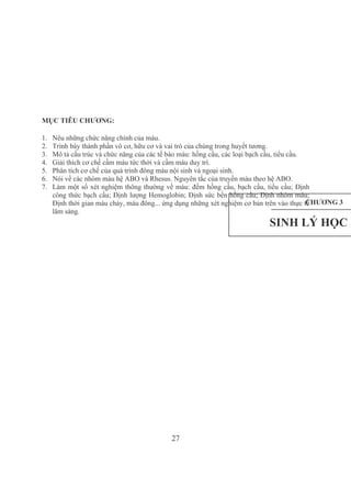 27
MỤC TIÊU CHƯƠNG:
1. Nêu những chức năng chính của máu.
2. Trình bày thành phần vô cơ, hữu cơ và vai trò của chúng trong huyết tương.
3. Mô tả cấu trúc và chức năng của các tế bào máu: hồng cầu, các loại bạch cầu, tiểu cầu.
4. Giải thích cơ chế cầm máu tức thời và cầm máu duy trì.
5. Phân tích cơ chế của quá trình đông máu nội sinh và ngoại sinh.
6. Nói về các nhóm máu hệ ABO và Rhesus. Nguyên tắc của truyền máu theo hệ ABO.
7. Làm một số xét nghiệm thông thường về máu: đếm hồng cầu, bạch cầu, tiểu cầu; Định 
công thức bạch cầu; Định lượng Hemoglobin; Định sức bền hồng cầu; Định nhóm máu; 
Định thời gian máu chảy, máu đông... ứng dụng những xét nghiệm cơ bản trên vào thực tế 
lâm sàng.
CHƯƠNG 3
SINH LÝ HỌC M
 