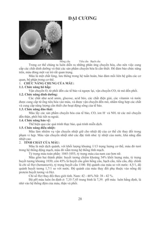 28
ĐẠI CƯƠNG
Hồng cầu     Tiểu cầu   Bạch cầu
Trong cơ thể chúng ta luôn diễn ra những phãn ứng chuyển hóa, cho nên việc cung 
cấp các chất dinh dưỡng và thải các sản phẩm chuyển hóa là cần thiết. Để đảm bảo chức năng 
trên, máu đóng một vai trò rất quan trọng.
Máu là một chất lỏng, lưu thông trong hệ tuần hoàn, bảo đảm mối liên hệ giữa các cơ 
quan, bộ phận trong cơ thể.
1. CHỨC NĂNG CHUNG CỦA MÁU:
1.1. Chức năng hô hấp:
Vận chuyển O2 từ phổi đến các tế bào và ngược lại, vận chuyển CO2 từ mô đến phổi.
1.2. Chức năng dinh dưỡng:
Các chất như acid amin, glucose, acid béo, các chất điện giải, các vitamin và nước 
được cung cấp từ ống tiêu hóa vào máu, và được vận chuyển đến mô, nhằm tổng hợp các chất 
và cung cấp năng lượng cần thiết cho hoạt động sống của tế bào.
1.3. Chức năng đào thải:
Máu lấy các sản phẩm chuyển hóa của tế bào, CO2 ion H+
 và NH3 từ các mô chuyển 
đến thận, phổi bài tiết ra ngoài.
1.4. Chức năng bảo vệ:
Thể hiện qua các quá trình thực bào, quá trình miễn dịch.
1.5. Chức năng điều nhiệt:
Máu làm nhiêm vụ vận chuyển nhiệt giữ cho nhiệt độ của cơ thể chỉ thay đổi trong 
phạm vi hẹp. Máu vận chuyển nhiệt nhờ các đặc tính như: tỷ nhiệt của nước, khả năng dẫn 
nhiệt cao.
2. TÍNH CHẤT CỦA MÁU:
Máu là một dịch quánh, với khối lượng khoảng 1/13 trọng lượng cơ thể, màu đỏ tươi 
trong hệ thống động mạch, màu đỏ xẫm trong hệ thống tĩnh mạch.
Tỷ trọng máu toàn phần: 1045­1055, tỷ trọng máu của nam cao hơn nữ.
Máu gồm hai thành phần: huyết tương chiếm khoảng 54% khối lượng máu, tỷ trọng 
huyết tương khoảng 1030, còn 45% là huyết cầu gồm hồng cầu, bạch cầu, tiểu cầu, đây chính 
là chỉ số Hct (hematocrit), tỷ trọng huyết cầu 1100. Độ quánh của máu so với nước: 4,5/1, độ 
quánh huyết tương 1,7/1 so với nước. Độ quánh của máu thay đổi phụ thuộc vào nồng độ 
protein huyết tương và Hct.
Chỉ số Hct thay đổi theo giới tính. Nam: 42 ­ 46% Nữ: 38 ­ 42 %.
Độ pH máu luôn ổn định ở: 7,35­7,45 trung bình là 7,39.  pH máu  luôn hằng định, là 
nhờ vào hệ thống đệm của máu, thận và phổi.
 