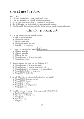 29
SINH LÝ HUYẾT TƯƠNG
MỤC TIÊU:
1. Viết đúng, đủ và phân tích được ion đồ huyết tương.
2. Trình bày chức năng của các chất điện giải huyết tương.
3. Kể các thành phần protein, lipid và carbohydrate huyết tương.
4. Nói về chức năng của protien, lipid và carbohydrate huyết tương.
5. Phân biệt sự bất thường do thay đổi nồng độ huyết tương của các chất trong lâm sàng.
CÂU HỎI TỰ LƯỢNG GIÁ
1. Câu nào sau đây đúng với bản chất của máu?
A. Chất dịch protein hòa tan 
B. Hỗn hợp các dịch thể
C. Mô liên kết đặc biệt
D. Hỗn hợp các loại tế bào máu
E. Hợp chất vô cơ và hữu cơ
2. Tỷ trọng của máu phụ thuộc vào yếu tố nào sau đây?
A. Số lượng hồng cầu
B. Số lượng bạch cầu
C. Số lượng tiểu cầu
D. Nồng độ protein và số lượng huyết cầu
E. Nồng độ natri và clo
3.   Độ nhớt của máu phụ thuộc vào yếu tố nào sau đây?
A. Nồng độ protein và số lượng huyết cầu
B. Nồng độ protein và nồng độ các chất điện giải
C. Nồng độ các yếu tố gây đông máu và số lượng tiểu cầu
D. Nồng độ phospholipid và lipoprotein
E. Nồng độ NaCl và globulin
4.  Áp suất thẩm thấu của máu phụ thuộc vào yếu tố nào sau đây?
A. Nồng độ NaCl và protein hòa tan
B. Nồng độ NaCl và calci
C. Nồng độ clo và calci
D. Nồng độ albumin và lipoprotein.
E. Nồng độ glucose.
5. Protid huyết tương có những    chức  năng sau đây, NGOẠI TRỪ :
A. Tạo áp suất keo của máu
B. Vận chuyển lipid trong   máu
C. Bảo vệ cơ thể
D. Vận chuyển oxy
E. Đông máu
5
 