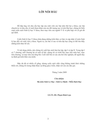 3
LỜI NÓI ĐẦU
Để đáp ứng với nhu cầu học tập của sinh viên các lớp năm thứ hai y khoa, các lớp 
chuyên tu và nhu cầu về sách tham khảo của các đối tượng sau và trên Đại học, chúng tôi biên 
soạn cuốn sách Sinh lý học Y khoa, theo mục tiêu của ngành Y tế và phù hợp với số giờ đã 
qui định.
Cuốn Sinh lý học Y khoa chứa đựng những kiến thức cơ bản và cập nhật về môn Sinh 
lý học đối với sinh viên y khoa. Ngoài ra, các bác sĩ sau và trên đại học cũng có thể tìm thấy 
những kiến thức bổ ích.
Vì nội dung nhiều, nên chúng tôi xuất bản sách làm hai tập, tập I và tập II. Trong tập I 
có 7 chương, mỗi chương lại có một số bài, chúng tôi có trình bày mục tiêu môn học, mục 
tiêu chương, và mục tiêu của từng bài. Cuối mỗi bài có các câu hỏi trắc nghiệm, để người đọc 
tự đánh giá kiến thức của mình.
Mặc dù đã có nhiều cố gắng, nhưng cuốn sách chắc cũng không tránh khỏi những 
thiếu sót, chúng tôi mong nhận được sự đóng góp ý kiến, nhận xét của các độc giả.
Tháng 2 năm 2009
Chủ nhiệm 
Bộ môn Sinh Lý Học ­ Sinh Lý Bệnh ­ Miễn Dịch Học
GS.TS. BS. Phạm Đình Lựu
 