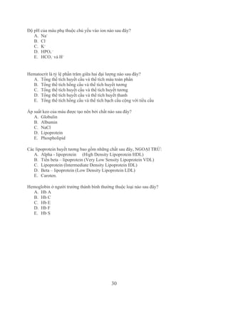 30
Độ pH của máu phụ thuộc chủ yếu vào ion nào sau đây?
A. Na+
B. Cl­ 
C. K+
D. HPO4 
­­
E. HCO3
­
 và H+ 
Hematocrit là tỷ lệ phần trăm giữa hai đại lượng nào sau đây? 
A. Tổng thể tích huyết cầu và thể tích máu toàn phần
B. Tổng thể tích hồng cầu và thể tích huyết tương
C. Tổng thể tích huyết cầu và thể tích huyết tương
D. Tổng thể tích huyết cầu và thể tích huyết thanh
E. Tổng thể tích hồng cầu và thể tích bạch cầu cộng với tiểu cầu
Áp suất keo của máu được tạo nên bởi chất nào sau đây?
A. Globulin
B. Albumin 
C. NaCl
D. Lipoprotein
E. Phospholipid 
Các lipoprotein huyết tương bao gồm những chất sau đây, NGOẠI TRỪ:
A. Alpha ­ lipoprotein  (High Density Lipoprotein HDL)
B. Tiền beta – lipoprotein (Very Low Sensity Lipoprotein VDL)
C. Lipoprotein (Intermediate Density Lipoprotein IDL)
D. Beta – lipoprotein (Low Density Lipoprotein LDL)
E. Caroten.
Hemoglobin ở người trưởng thành bình thường thuộc loại nào sau đây?
A. Hb A 
B. Hb C
C. Hb E
D. Hb F
E. Hb S
 