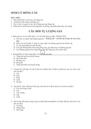 31
SINH LÝ HỒNG CẦU 
MỤC TIÊU:
1. Mô tả hình thể và cấu trúc của hồng cầu.
2. Trình bày chức năng của hồng cầu.
3. Nói về các cơ quan và các yếu tố tham gia tạo hồng cầu.
4. Phân tích sự thoái hóa của hemoglobin và những sản phẩm phân hủy của chúng.
CÂU HỎI TỰ LƯỢNG GIÁ
1. Hồng cầu có vai trò miễn dịch vì có các khả năng sau đây, NGOẠI TRỪ:
A. Giữ lấy các phức hợp kháng nguyên − kháng thể − bổ thể tạo thuận lợi cho thực
bào
B. Bám vào các lymplo T, giúp sự "giao nộp" các kháng nguyên cho tế bào này 
C. Có các hoạt động enzyme bề mặt 
D. Các IgE thường bám trên màng hồng cầu, gây phản ứng với kháng nguyên
E. Các kháng nguyên trên màng hồng cầu đặc trưng cho các nhóm máu.
2.  Hemoglobin có chức năng đệm vì lý do nào sau đây?
A. Tăng tính acid của huyết tương
B. pH ít thay đổi
C. pH tăng cao
D. pH giảm
E. Tăng tính kiềm của huyết tương
3. Vitamin B12 kết hợp với yếu tố nội tại sẽ được bảo vệ khỏi sự phá huỷ của các men ở nơi 
nào sau đây?
A. Tụy
B. Gan 
C. Ruột 
D. Lách 
E. Dạ dày 
4. Sau khi B12 được hấp thu từ bộ máy tiêu hóa nó sẽ được dự trữ ở nơi nào sau đây?
A. Các mô trong cơ thể 
B. Tuỵ
C. Tủy xương
D. Gan
E. Lách
5. Sắt là một chất quan trọng trong sự thành lập hemoglobin, nó được hấp thu chủ yếu ở nơi 
nào sau đây? 
A. Tá tràng
B. Hổng tràng 
C. Hồi tràng 
6
 
