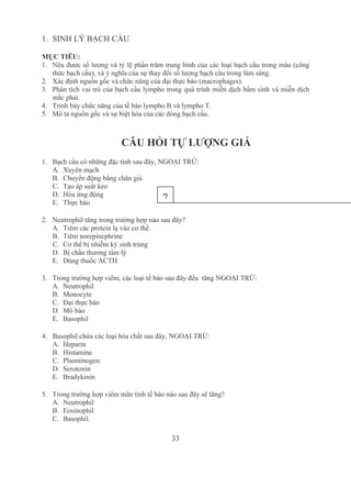 33
1. SINH LÝ BẠCH CẦU
MỤC TIÊU:
1. Nêu được số lượng và tỷ lệ phần trăm trung bình của các loại bạch cầu trong máu (công 
thức bạch cầu), và ý nghĩa của sự thay đổi số lượng bạch cầu trong lâm sàng.
2. Xác định nguồn gốc và chức năng của đại thực bào (macrophages).
3. Phân tích vai trò của bạch cầu lympho trong quá trình miễn dịch bẩm sinh và miễn dịch 
mắc phải.
4. Trình bày chức năng của tế bào lympho B và lympho T.
5. Mô tả nguồn gốc và sự biệt hóa của các dòng bạch cầu.
CÂU HỎI TỰ LƯỢNG GIÁ
1. Bạch cầu có những đặc tính sau đây, NGOẠI TRỪ:
A. Xuyên mạch
B. Chuyển động bằng chân giả
C. Tạo áp suất keo
D. Hóa ứng động
E. Thực bào
2. Neutrophil tăng trong trường hợp nào sau đây?
A. Tiêm các protein lạ vào cơ thể. 
B. Tiêm norepinephrine 
C. Cơ thể bị nhiễm ký sinh trùng
D. Bị chấn thương tâm lý
E. Dùng thuốc ACTH
3. Trong trường hợp viêm, các loại tế bào sau đây đều  tăng NGOẠI TRỪ:
A. Neutrophil
B. Monocyte 
C. Đại thực bào 
D. Mô bào 
E. Basophil
4. Basophil chứa các loại hóa chất sau đây, NGOẠI TRỪ:
A. Heparin
B. Histamine
C. Plasminogen
D. Serotonin
E. Bradykinin
5. Trong trường hợp viêm mãn tính tế bào nào sau đây sẽ tăng?
A. Neutrophil 
B. Eosinophil
C. Basophil.
7
 