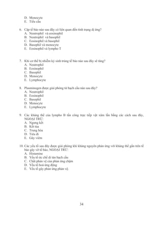 34
D. Monocyte
E. Tiểu cầu
6. Cặp tế bào nào sau đây có liên quan đến tình trạng dị ứng?
A. Neutrophil  và eosinophil
B. Neutrophil  và basophil
C. Eosinophil và basophil
D. Basophil và monocyte
E. Eosinophil và lympho T 
7. Khi cơ thể bị nhiễm ký sinh trùng tế bào nào sau đây sẽ tăng?
A. Neutrophil 
B. Eosinophil
C. Basophil
D. Monocyte
E. Lymphocyte
8. Plasminogen được giải phóng từ bạch cầu nào sau đây?
A. Neutrophil
B. Eosinophil
C. Basophil
D. Monocyte
E. Lymphocyte
9. Các  kháng  thể  của  lympho  B  tấn  công  trực  tiếp  vật  xâm  lấn  bằng  các  cách  sau  đây, 
NGOẠI TRỪ:
A. Ngưng kết
B. Kết tủa
C. Trung hòa 
D. Tiêu đi
E. Gây viêm 
10. Các yếu tố sau đây được giải phóng khi kháng nguyên phản ứng với kháng thể gắn trên tế 
bào gây vỡ tế bào, NGOẠI TRỪ:
A. Histamine
B. Yếu tố ức chế di tản bạch cầu
C. Chất phản vệ của phản ứng chậm
D. Yếu tố hoá ứng động
E. Yếu tố gây phản ứng phản vệ.
 