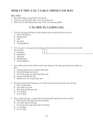35
SINH LÝ TIỂU CẦU VÀ QUÁ TRÌNH CẦM MÁU
MỤC TIÊU: 
1. Mô tả hình dạng và nguồn gốc của tiểu cầu.
2. Trình bày quá trình cầm máu và các yếu tố tham gia.
3. Phân tích các chất chống đông trong cơ thể và trong ống nghiệm.
CÂU HỎI TỰ LƯỢNG GIÁ
1 Tiểu cầu sẽ không kết dính với lớp collagen được nếu thiếu chất nào sau đây?
A. Yếu tố Willebrand
B. Phospholipid
C. ADP
D. Serotonin
E. Thromboplastin
2 Tiểu cầu giữ vai trò quan trọng trong giai đoạn cầm máu tức thời do tiểu cầu tiết ra chất 
nào sau đây? 
A. Histamine
B. Bradykinin
C. Adrenalin
D. Phospholipid 
E. Thromboplastin 
3 Sự co thắt mạch máu khi thành mạch bị tổn thương có tác dụng gì trong các tác dụng sau 
đây? 
A. Tăng giải phóng các yếu tố gây đông máu
B. Giảm bớt lượng máu bị mất
C. Ức chế tác dụng các chất chống đông máu
D. Tăng sự kết dính tiểu cầu
E. Hoạt hóa các yếu tố gây đông máu
4 Khi thành mạch bị tổn thương có sự co thắt mạch máu là do quá trình  nào sau đây?
A. Phản xạ thần kinh
B. Sự co thắt cơ tại chỗ
C. Kích thích hệ phó giao cảm
D. A và B đúng
E. B và C đúng 
5 Phản xạ thần kinh gây co mạch khi bị tổn thương bắt nguồn từ nơi nào sau đây? 
A. Phần da phía trên mạch máu bị tổn thương
B. Các mạch máu tổn thương
C. Các mô lân cận vùng mạch máu tổn thương
D. A và B đúng
E. B và C đúng 
8
 