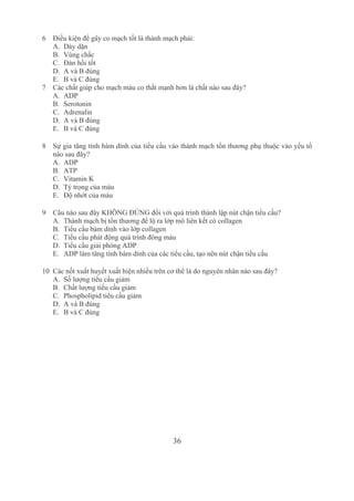 36
6 Điều kiện để gây co mạch tốt là thành mạch phải:
A. Dày dặn 
B. Vùng chắc
C. Đàn hồi tốt 
D. A và B đúng 
E. B và C đúng
7 Các chất giúp cho mạch máu co thắt mạnh hơn là chất nào sau đây?
A. ADP
B. Serotonin 
C. Adrenalin 
D. A và B đúng 
E. B và C đúng 
8 Sự gia tăng tính bám dính của tiểu cầu vào thành mạch tổn thương phụ thuộc vào yếu tố 
nào sau đây? 
A. ADP 
B. ATP 
C. Vitamin K
D. Tỷ trọng của máu
E. Độ nhớt của máu 
9 Câu nào sau đây KHÔNG ĐÚNG đối với quá trình thành lập nút chận tiểu cầu?
A. Thành mạch bị tổn thương để lộ ra lớp mô liên kết có collagen
B. Tiểu cầu bám dính vào lớp collagen
C. Tiểu cầu phát động quá trình đông máu
D. Tiểu cầu giải phóng ADP
E. ADP làm tăng tính bám dính của các tiểu cầu, tạo nên nút chận tiểu cầu
10 Các nốt xuất huyết xuất hiện nhiều trên cơ thể là do nguyên nhân nào sau đây? 
A. Số lượng tiểu cầu giảm
B. Chất lượng tiểu cầu giảm
C. Phospholipid tiểu cầu giảm
D. A và B đúng
E. B và C đúng 
 