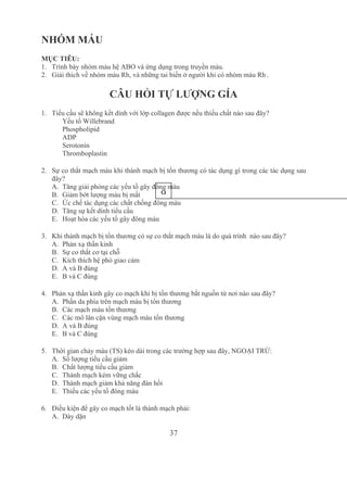 37
NHÓM MÁU
MỤC TIÊU:
1. Trình bày nhóm máu hệ ABO và ứng dụng trong truyền máu.
2. Giải thích về nhóm máu Rh, và những tai biến ở người khi có nhóm máu Rh­
.
CÂU HỎI TỰ LƯỢNG GÍA
1. Tiểu cầu sẽ không kết dính với lớp collagen được nếu thiếu chất nào sau đây?
Yếu tố Willebrand
Phospholipid
ADP
Serotonin
Thromboplastin
2. Sự co thắt mạch máu khi thành mạch bị tổn thương có tác dụng gì trong các tác dụng sau 
đây? 
A. Tăng giải phóng các yếu tố gây đông máu
B. Giảm bớt lượng máu bị mất
C. Ức chế tác dụng các chất chống đông máu
D. Tăng sự kết dính tiểu cầu
E. Hoạt hóa các yếu tố gây đông máu
3. Khi thành mạch bị tổn thương có sự co thắt mạch máu là do quá trình  nào sau đây?
A. Phản xạ thần kinh
B. Sự co thắt cơ tại chỗ
C. Kích thích hệ phó giao cảm
D. A và B đúng
E. B và C đúng 
4. Phản xạ thần kinh gây co mạch khi bị tổn thương bắt nguồn từ nơi nào sau đây? 
A. Phần da phía trên mạch máu bị tổn thương
B. Các mạch máu tổn thương
C. Các mô lân cận vùng mạch máu tổn thương
D. A và B đúng
E. B và C đúng 
5. Thời gian chảy máu (TS) kéo dài trong các trường hợp sau đây, NGOẠI TRỪ:
A. Số lượng tiểu cầu giảm
B. Chất lượng tiểu cầu giảm
C. Thành mạch kém vững chắc
D. Thành mạch giảm khả năng đàn hồi
E. Thiếu các yếu tố đông máu
6. Điều kiện để gây co mạch tốt là thành mạch phải:
A. Dày dặn 
9
 