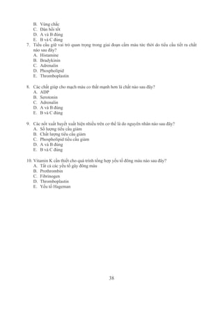 38
B. Vùng chắc
C. Đàn hồi tốt 
D. A và B đúng 
E. B và C đúng
7. Tiểu cầu giữ vai trò quan trọng trong giai đoạn cầm máu tức thời do tiểu cầu tiết ra chất 
nào sau đây? 
A. Histamine
B. Bradykinin
C. Adrenalin
D. Phospholipid 
E. Thromboplastin
8. Các chất giúp cho mạch máu co thắt mạnh hơn là chất nào sau đây?
A. ADP
B. Serotonin 
C. Adrenalin 
D. A và B đúng 
E. B và C đúng 
9. Các nốt xuất huyết xuất hiện nhiều trên cơ thể là do nguyên nhân nào sau đây? 
A. Số lượng tiểu cầu giảm
B. Chất lượng tiểu cầu giảm
C. Phospholipid tiểu cầu giảm
D. A và B đúng
E. B và C đúng 
10. Vitamin K cần thiết cho quá trình tổng hợp yếu tố đông máu nào sau đây? 
A. Tất cả các yếu tố gây đông máu
B. Prothrombin
C. Fibrinogen
D. Thromboplastin
E. Yếu tố Hageman
 