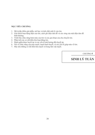 39
MỤC TIÊU CHƯƠNG:
1. Mô tả đặc điểm giải phẫu, mô học và tính chất sinh lý của tim.
2. Giải thích hoạt động điện của tim, cách ghi điện tâm đồ và các sóng của một điện tâm đồ 
bình thường.
3. Trình bày chức năng bơm máu của tim và các giai đoạn của chu chuyển tim.
4. Phân tích các cơ chế điều hòa hoạt động tim.
5. Định nghĩa được huyết áp và các yếu tố ảnh hưởng đến huyết áp.
6. Nói về chức năng của mao mạch, mạch bạch huyết, và các yếu tố giúp máu về tim.
7. Hãy nêu những cơ chế điều hòa mạch và trung tâm vận mạch.
CHƯƠNG 4
SINH LÝ TUẦN H
 