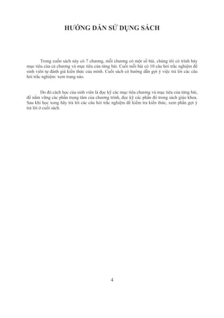 4
HƯỚNG DẪN SỬ DỤNG SÁCH
Trong cuốn sách này có 7 chương, mỗi chương có một số bài, chúng tôi có trình bày 
mục tiêu của cả chương và mục tiêu của từng bài. Cuối mỗi bài có 10 câu hỏi trắc nghiệm để 
sinh viên tự đánh giá kiến thức của mình. Cuối sách có hướng dẫn gợi ý việc trả lời các câu 
hỏi trắc nghiệm: xem trang nào.
Do đó cách học của sinh viên là đọc kỹ các mục tiêu chương và mục tiêu của từng bài, 
để nắm vững các phần trọng tâm của chương trình, đọc kỹ các phần đó trong sách giáo khoa. 
Sau khi học xong hãy trả lời các câu hỏi trắc nghiệm để kiểm tra kiến thức, xem phần gợi ý 
trả lời ở cuối sách.
 