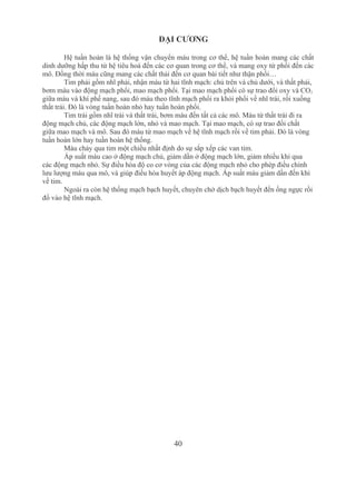 40
ĐẠI CƯƠNG
Hệ tuần hoàn là hệ thống vận chuyển máu trong cơ thể, hệ tuần hoàn mang các chất 
dinh dưỡng hấp thu từ hệ tiêu hoá đến các cơ quan trong cơ thể, và mang oxy từ phổi đến các 
mô. Đồng thời máu cũng mang các chất thải đến cơ quan bài tiết như thận phổi…
Tim phải gồm nhĩ phải, nhận máu từ hai tĩnh mạch: chủ trên và chủ dưới, và thất phải, 
bơm máu vào động mạch phổi, mao mạch phổi. Tại mao mạch phổi có sự trao đổi oxy và CO2 
giữa máu và khí phế nang, sau đó máu theo tĩnh mạch phổi ra khỏi phổi về nhĩ trái, rồi xuống 
thất trái. Đó là vòng tuần hoàn nhỏ hay tuần hoàn phổi.
Tim trái gồm nhĩ trái và thất trái, bơm máu đến tất cả các mô. Máu từ thất trái đi ra 
động mạch chủ, các động mạch lớn, nhỏ và mao mạch. Tại mao mạch, có sự trao đổi chất 
giữa mao mạch và mô. Sau đó máu từ mao mạch về hệ tĩnh mạch rồi về tim phải. Đó là vòng 
tuần hoàn lớn hay tuần hoàn hệ thống.
Máu chảy qua tim một chiều nhất định do sự sắp xếp các van tim.
Áp suất máu cao ở động mạch chủ, giảm dần ở động mạch lớn, giảm nhiều khi qua 
các động mạch nhỏ. Sự điều hòa độ co cơ vòng của các động mạch nhỏ cho phép điều chỉnh 
lưu lượng máu qua mô, và giúp điều hòa huyết áp động mạch. Áp suất máu giảm dần đến khi 
về tim.
Ngoài ra còn hệ thống mạch bạch huyết, chuyên chở dịch bạch huyết đến ống ngực rồi 
đổ vào hệ tĩnh mạch.
 