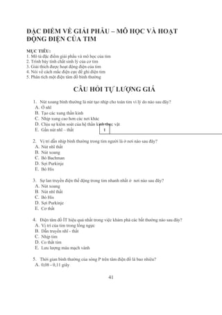 41
ĐẶC ĐIỂM VỀ GIẢI PHẪU – MÔ HỌC VÀ HOẠT 
ĐỘNG ĐIỆN CỦA TIM
MỤC TIÊU: 
1. Mô tả đặc điểm giải phẩu và mô học của tim
2. Trình bày tính chất sinh lý của cơ tim
3. Giải thích được hoạt động điện của tim
4. Nói về cách mắc điện cực để ghi điện tim
5. Phân tích một điện tâm đồ bình thường
CÂU HỎI TỰ LƯỢNG GIÁ
1. Nút xoang bình thường là nút tạo nhịp cho toàn tim vì lý do nào sau đây?
A. Ở nhĩ
B. Tạo các xung thần kinh
C. Nhịp xung cao hơn các nơi khác
D. Chịu sự kiểm soát của hệ thần kinh thực vật
E. Gần nút nhĩ – thất
2. Vị trí dẫn nhịp bình thường trong tim người là ở nơi nào sau đây?
A. Nút nhĩ thất
B. Nút xoang
C. Bó Bachman
D. Sợi Purkinje
E. Bó His
3. Sự lan truyền điện thế động trong tim nhanh nhất ở  nơi nào sau đây?
A. Nút xoang
B. Nút nhĩ thất
C. Bó His
D. Sợi Purkinje
E. Cơ thất
4. Điện tâm đồ ÍT hiệu quả nhất trong việc khám phá các bất thường nào sau đây?
A. Vị trí của tim trong lồng ngực
B. Dẫn truyền nhĩ ­ thất
C. Nhịp tim
D. Co thắt tim
E. Lưu lượng máu mạch vành
5. Thời gian bình thường của sóng P trên tâm điện đồ là bao nhiêu?
A. 0,08 ­ 0,11 giây
1
0
 