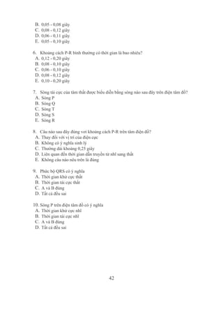 42
B. 0,05 ­ 0,08 giây
C. 0,08 ­ 0,12 giây
D. 0,06 ­ 0,11 giây
E. 0,05 ­ 0,10 giây
6. Khoảng cách P­R bình thường có thời gian là bao nhiêu?
A. 0,12 ­ 0,20 giây
B. 0,08 ­ 0,10 giây
C. 0,06 ­ 0,10 giây
D. 0,08 ­ 0,12 giây
E. 0,10 ­ 0,20 giây
7. Sóng tái cực của tâm thất được biểu diễn bằng sóng nào sau đây trên điện tâm đồ?
A. Sóng P
B. Sóng Q
C. Sóng T
D. Sóng S
E. Sóng R
8. Câu nào sau đây đúng vơi khoảng cách P­R trên tâm điện đồ?
A. Thay đổi với vị trí của điện cực
B. Không có ý nghĩa sinh lý
C. Thường dài khoảng 0,25 giây
D. Liên quan đến thời gian dẫn truyền từ nhĩ sang thất
E. Không câu nào nêu trên là đúng
9. Phức bộ QRS có ý nghĩa
A. Thời gian khử cực thất
B. Thời gian tái cực thất
C. A và B đúng 
D. Tất cả đều sai
10. Sóng P trên điện tâm đồ có ý nghĩa
A. Thời gian khử cực nhĩ
B. Thời gian tái cực nhĩ
C. A và B đúng 
D. Tất cả đều sai
 