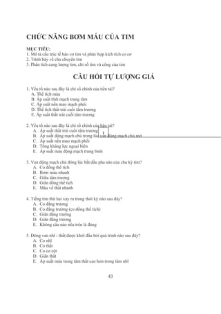 43
CHỨC NĂNG BƠM MÁU CỦA TIM
MỤC TIÊU:
1. Mô tả cấu trúc tế bào cơ tim và phức hợp kích tích co cơ
2. Trình bày về chu chuyển tim
3. Phân tích cung lượng tim, chỉ số tim và công của tim
CÂU HỎI TỰ LƯỢNG GIÁ
1. Yếu tố nào sau đây là chỉ số chính của tiền tải?
A. Thể tích máu
B. Áp suất tĩnh mạch trung tâm
C. Áp suất nền mao mạch phổi
D. Thể tích thất trái cuối tâm trương
E. Áp suất thất trái cuối tâm trương
2. Yếu tố nào sau đây là chỉ số chính của hậu tải?
A. Áp suất thất trái cuối tâm trương
B. Áp suất động mạch chủ trong lúc van động mạch chủ mở
C. Áp suất nền mao mạch phổi
D. Tổng kháng lực ngoại biên
E. Áp suất máu động mạch trung bình
3. Van động mạch chủ đóng lúc bắt đầu pha nào của chu kỳ tim?
A. Co đồng thể tích
B. Bơm máu nhanh
C. Giữa tâm trương
D. Giãn đồng thể tích
E. Máu về thất nhanh
4. Tiếng tim thứ hai xảy ra trong thời kỳ nào sau đây?
A. Co đẳng trương
B. Co đẳng trường (co đồng thể tích)
C. Giãn đẳng trường
D. Giãn đẳng trương
E. Không câu nào nêu trên là đúng
5. Đóng van nhĩ ­ thất được khởi đầu bởi quá trình nào sau đây?
A. Co nhĩ
B. Co thất
C. Co cơ cột
D. Giãn thất
E. Áp suất máu trong tâm thất cao hơn trong tâm nhĩ
1
1
 