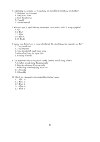 44
6. Hiện tượng nào sau đây xảy ra sau tiếng tim thứ nhất và trước tiếng tim thứ hai?
A. Giai đoạn tim bơm máu
B. Sóng P của ECG
C. Giãn đẳng trường
D. Thu nhĩ
E. Tim hút máu về
7. Khi nghỉ ngơi, ở người đàn ông khoẻ mạnh, tim bơm bao nhiêu lít trong một phút?
A. 0,9
B. 2 đến 3
C. 5 đến 6
D. 8 đến 10
E. 15 đến 20
8. Lượng máu do tim bơm ra trong một nhịp có thể giảm bởi nguyên nhân nào sau đây?
A. Tăng co thắt thất
B. Tăng nhịp tim
C. Tăng áp suất tĩnh mạch trung  ương
D. Giảm tổng kháng lực ngoại biên
E. Giảm áp suất máu
9. Giai đoạn bơm máu ra động mạch của kỳ tâm thu, áp suất trong thất trái
A. Lớn hơn áp suất trong động mạch chủ
B. Bằng áp suất trong động mạch chủ
C. Gấp đôi áp suất trong động mạch chủ
D. 120mmHg
E. 100mmHg
10. Chỉ số tim của người trưởng thành bình thường khoảng
A. 1 đến 2 lít
B. 2 đến 3 lít
C. 3 đến 4 lít
D. 5 đến 6 lít
E. 7 đến 8 lít
 