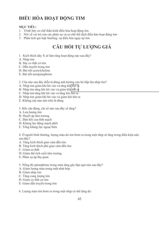 45
ĐIỀU HÒA HOẠT ĐỘNG TIM
MỤC TIÊU:
1. Trình bày cơ chế thần kinh điều hòa hoạt động tim
2. Nói về vai trò của các phản xạ và cơ chế thể dịch điều hào hoạt động tim
3. Phân tích qui luật Starling: sự điều hòa ngay tại tim
CÂU HỎI TỰ LƯỢNG GIÁ
1.  Kích thích dây X sẽ làm tăng hoạt động nào sau đây?
A. Nhịp tim
B. Sức co thắt cơ tim
C. Dẫn truyền trong tim
D. Bài tiết acetylcholine
E. Bài tiết norepinephrine
2. Câu nào sau đây diễn tả đúng ảnh hưởng của hô hấp lên nhịp tim?
A. Nhịp tim giảm khi hít vào và tăng khi thở ra
B. Nhịp tim tăng khi hít vào và giảm khi thở ra
C. Nhịp tim tăng khi hít vào và tăng khi thở ra
D. Nhịp tim giảm khi hít vào và giảm khi thở ra
E. Không câu nào nêu trên là đúng
3. Khi vận động, chỉ số nào sau đây sẽ tăng?
A. Lưu lượng tim 
B. Huyết áp tâm trương
C. Đàn hồi của tĩnh mạch
D. Kháng lực động mạch phổi
E. Tổng kháng lực ngoại biên
4. Ở người bình thường, lượng máu do tim bơm ra trong một nhịp sẽ tăng trong điều kiện nào 
sau đây?
A. Tăng kích thích giao cảm đến tim
B. Tăng kích thích phó giao cảm đến tim
C. Giảm co thắt
D. Giảm thể tích cuối tâm trương
E. Phản xạ áp thụ quan
5. Nồng độ epinephrine trong máu tăng gây hậu quả nào sau đây?
A. Giảm lượng máu trong một nhát bóp
B. Giảm nhịp tim
C. Tăng cung lượng tim
D. Giảm co thắt cơ tim
E. Giảm dẫn truyền trong tim
6. Lượng máu tim bơm ra trong một nhịp có thể tăng do:
1
2
 